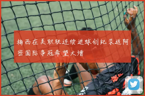 梅西在美职联连续进球创纪录迈阿密国际争冠希望大增